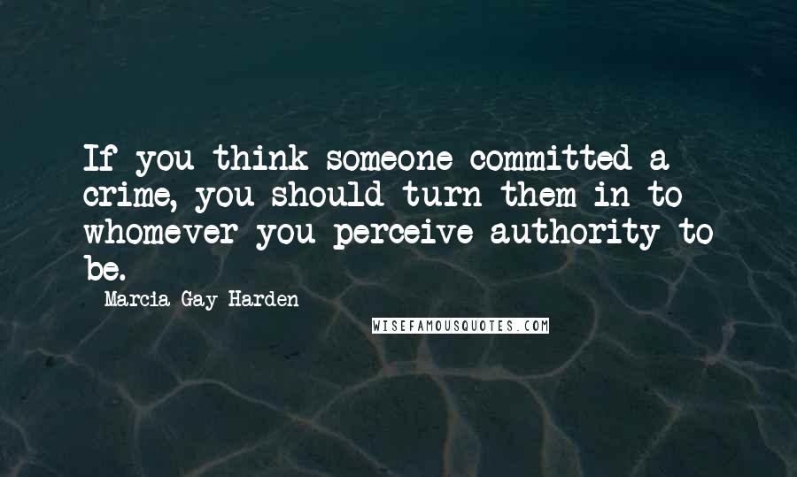 Marcia Gay Harden Quotes: If you think someone committed a crime, you should turn them in to whomever you perceive authority to be.