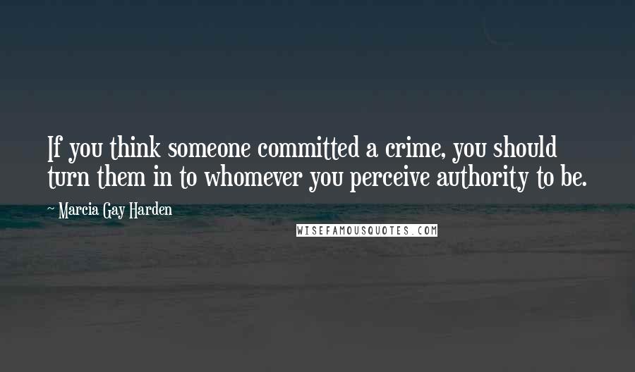 Marcia Gay Harden Quotes: If you think someone committed a crime, you should turn them in to whomever you perceive authority to be.