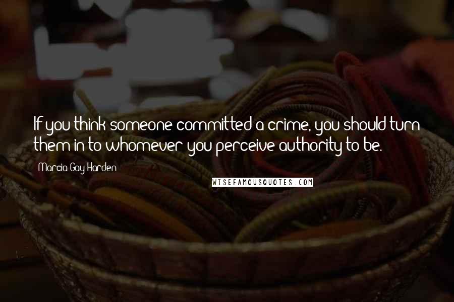 Marcia Gay Harden Quotes: If you think someone committed a crime, you should turn them in to whomever you perceive authority to be.