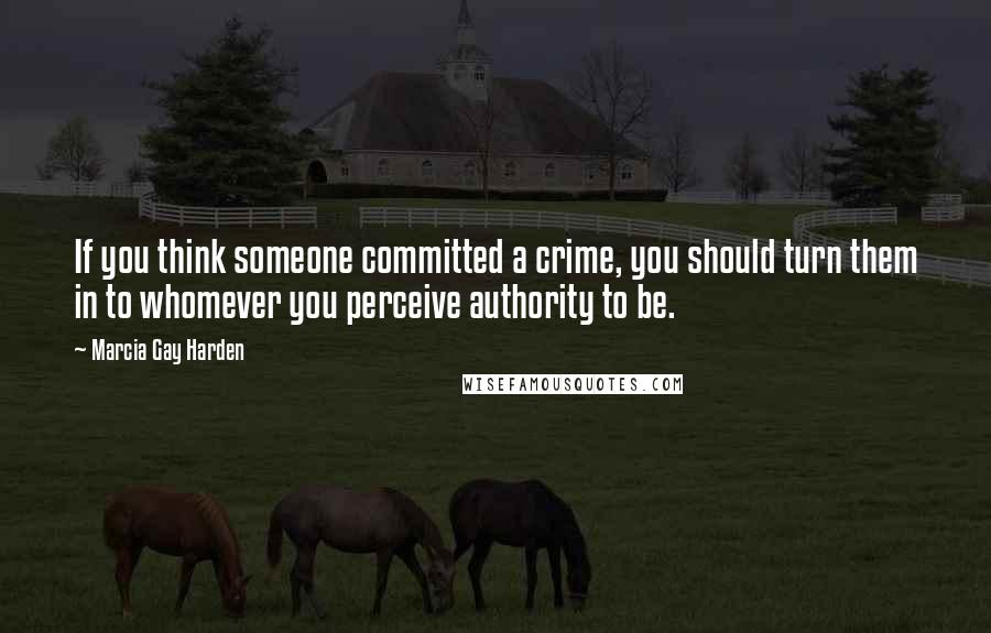 Marcia Gay Harden Quotes: If you think someone committed a crime, you should turn them in to whomever you perceive authority to be.