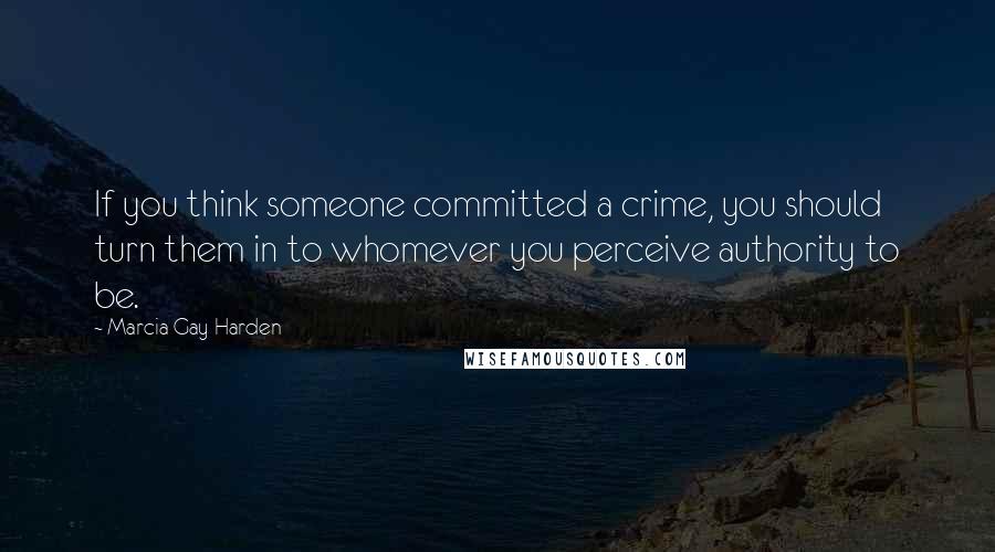 Marcia Gay Harden Quotes: If you think someone committed a crime, you should turn them in to whomever you perceive authority to be.