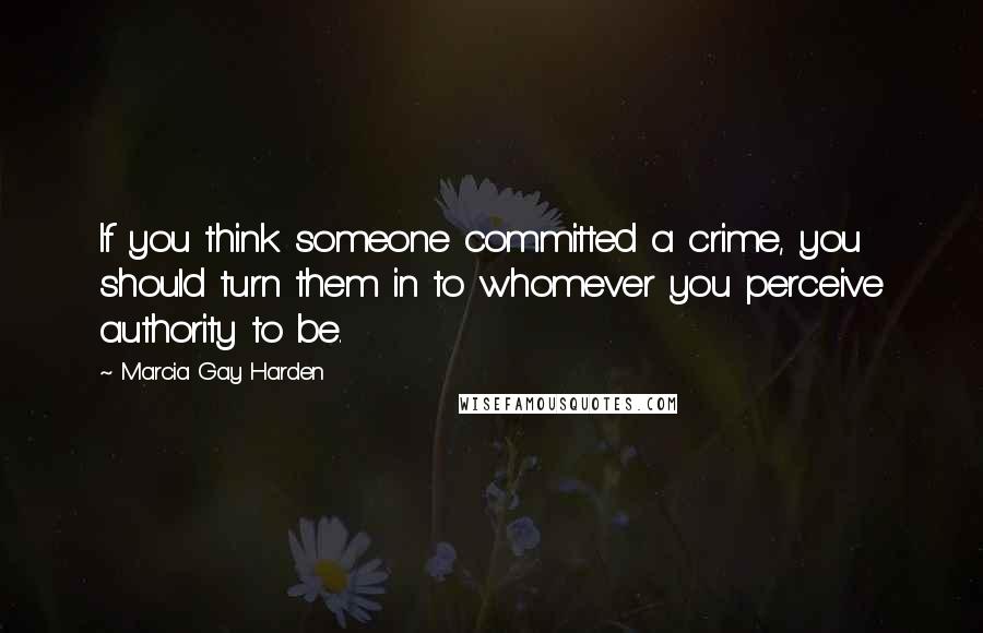 Marcia Gay Harden Quotes: If you think someone committed a crime, you should turn them in to whomever you perceive authority to be.