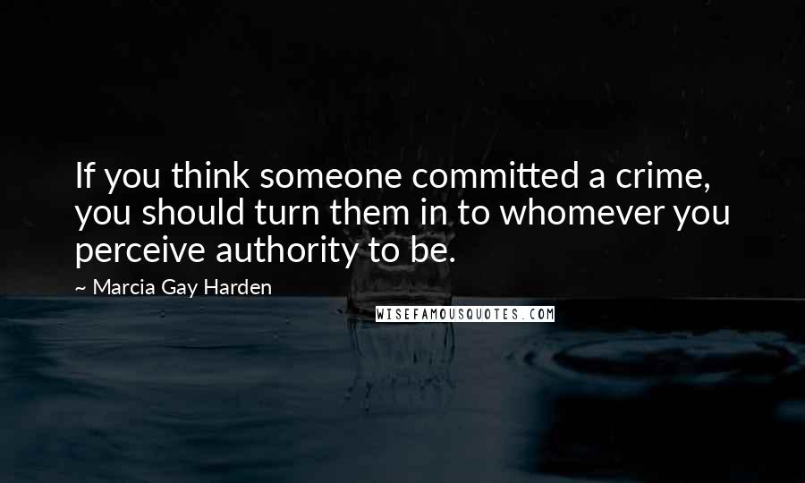 Marcia Gay Harden Quotes: If you think someone committed a crime, you should turn them in to whomever you perceive authority to be.