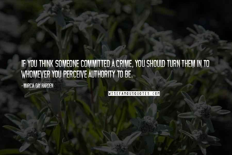 Marcia Gay Harden Quotes: If you think someone committed a crime, you should turn them in to whomever you perceive authority to be.