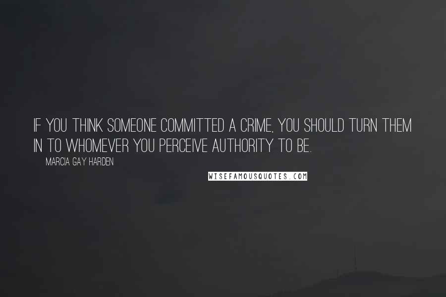 Marcia Gay Harden Quotes: If you think someone committed a crime, you should turn them in to whomever you perceive authority to be.