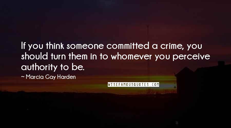 Marcia Gay Harden Quotes: If you think someone committed a crime, you should turn them in to whomever you perceive authority to be.