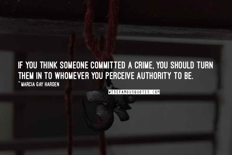 Marcia Gay Harden Quotes: If you think someone committed a crime, you should turn them in to whomever you perceive authority to be.