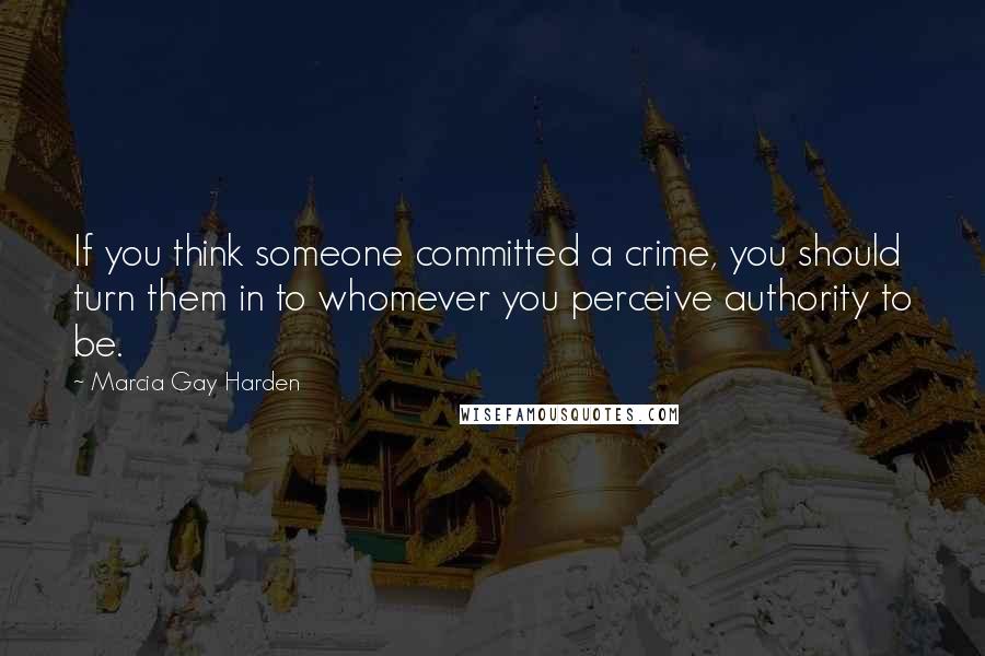Marcia Gay Harden Quotes: If you think someone committed a crime, you should turn them in to whomever you perceive authority to be.