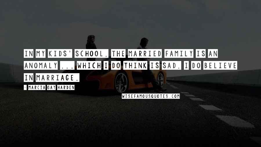 Marcia Gay Harden Quotes: In my kids' school, the married family is an anomaly ... which I do think is sad. I do believe in marriage.