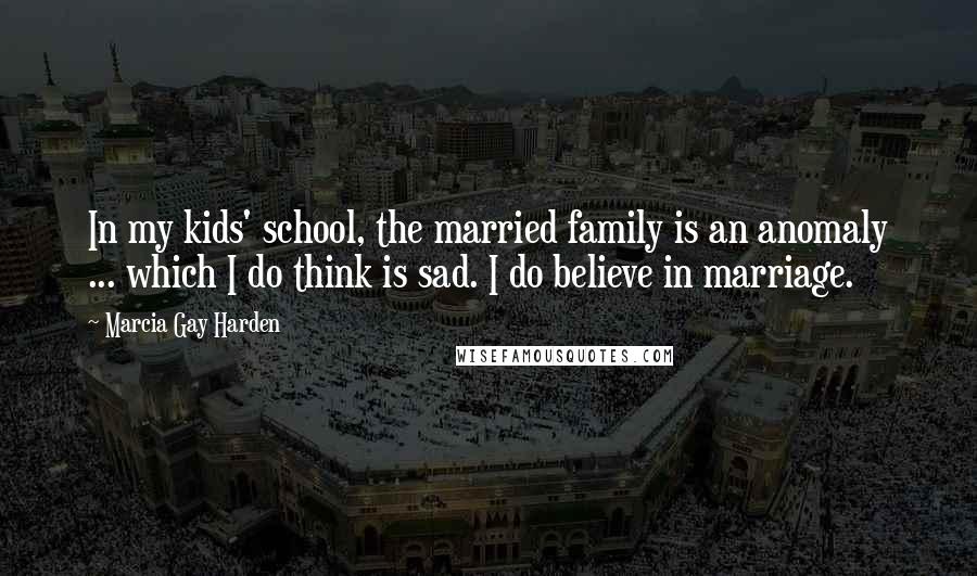 Marcia Gay Harden Quotes: In my kids' school, the married family is an anomaly ... which I do think is sad. I do believe in marriage.