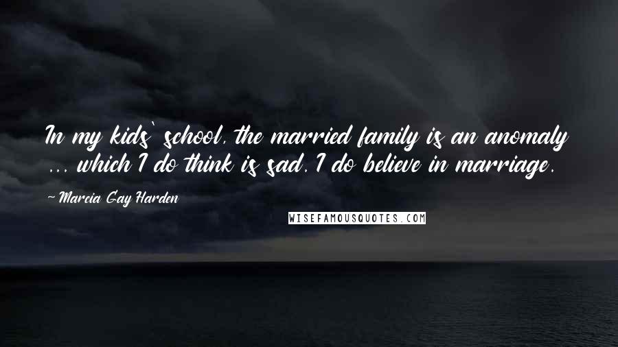 Marcia Gay Harden Quotes: In my kids' school, the married family is an anomaly ... which I do think is sad. I do believe in marriage.