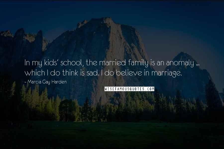 Marcia Gay Harden Quotes: In my kids' school, the married family is an anomaly ... which I do think is sad. I do believe in marriage.