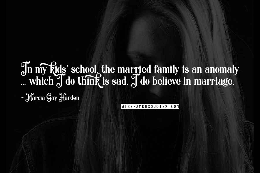 Marcia Gay Harden Quotes: In my kids' school, the married family is an anomaly ... which I do think is sad. I do believe in marriage.