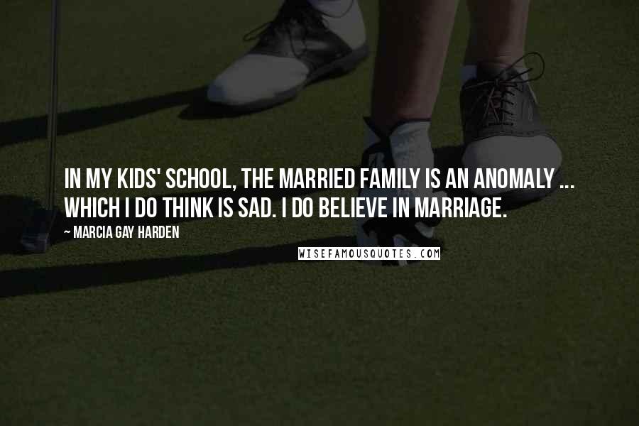 Marcia Gay Harden Quotes: In my kids' school, the married family is an anomaly ... which I do think is sad. I do believe in marriage.