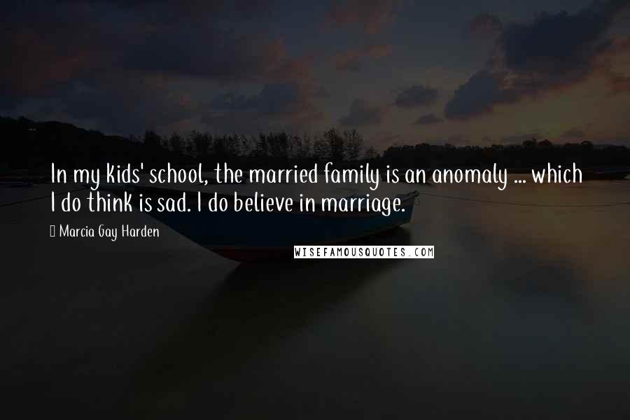 Marcia Gay Harden Quotes: In my kids' school, the married family is an anomaly ... which I do think is sad. I do believe in marriage.