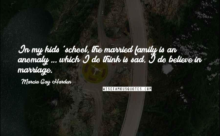 Marcia Gay Harden Quotes: In my kids' school, the married family is an anomaly ... which I do think is sad. I do believe in marriage.