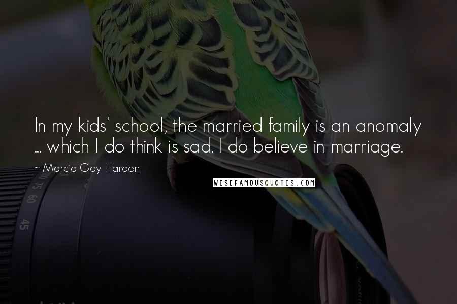 Marcia Gay Harden Quotes: In my kids' school, the married family is an anomaly ... which I do think is sad. I do believe in marriage.