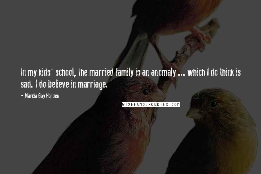 Marcia Gay Harden Quotes: In my kids' school, the married family is an anomaly ... which I do think is sad. I do believe in marriage.