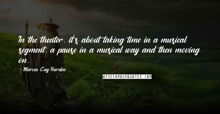 Marcia Gay Harden Quotes: In the theater, it's about taking time in a musical segment, a pause in a musical way and then moving on.