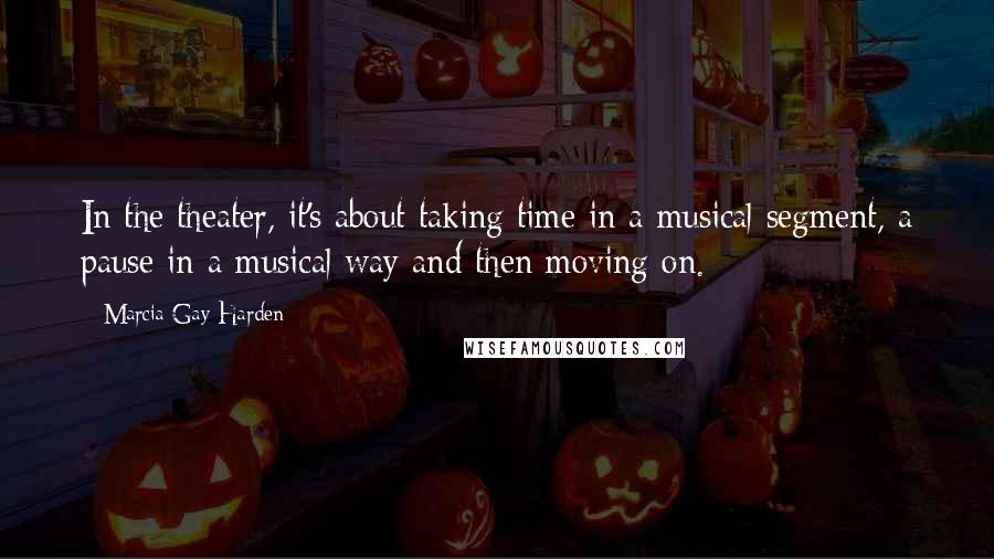 Marcia Gay Harden Quotes: In the theater, it's about taking time in a musical segment, a pause in a musical way and then moving on.