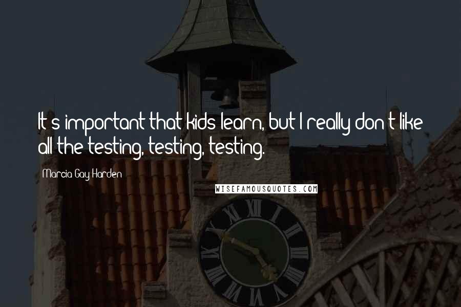 Marcia Gay Harden Quotes: It's important that kids learn, but I really don't like all the testing, testing, testing.