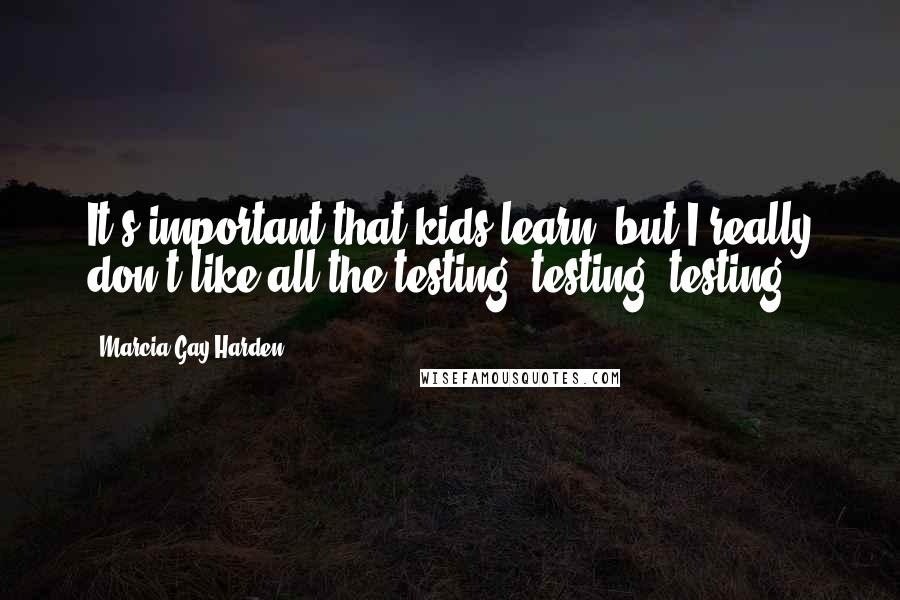 Marcia Gay Harden Quotes: It's important that kids learn, but I really don't like all the testing, testing, testing.