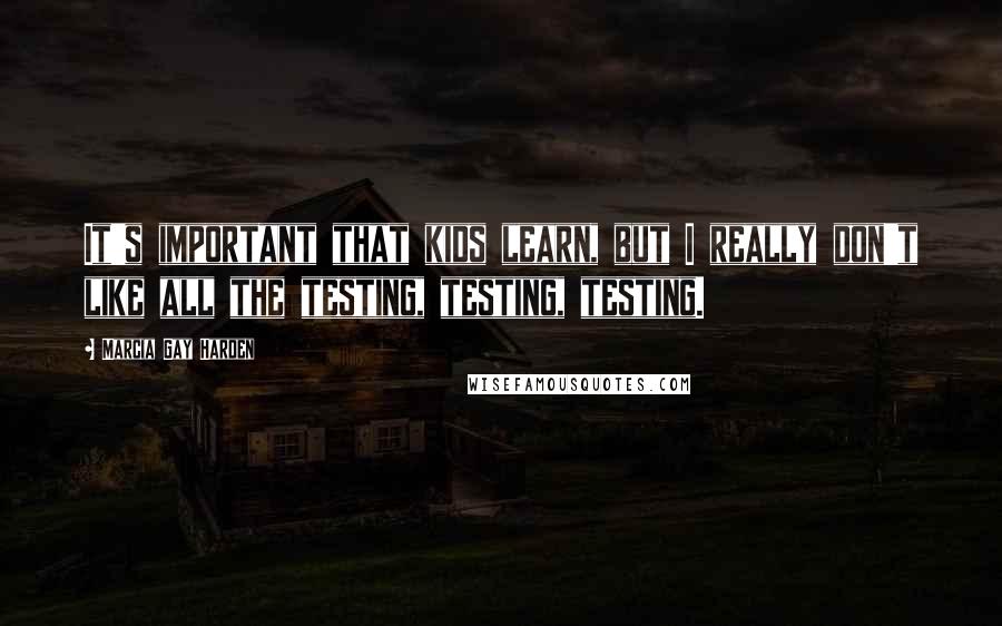Marcia Gay Harden Quotes: It's important that kids learn, but I really don't like all the testing, testing, testing.
