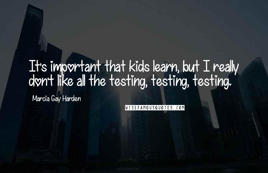 Marcia Gay Harden Quotes: It's important that kids learn, but I really don't like all the testing, testing, testing.