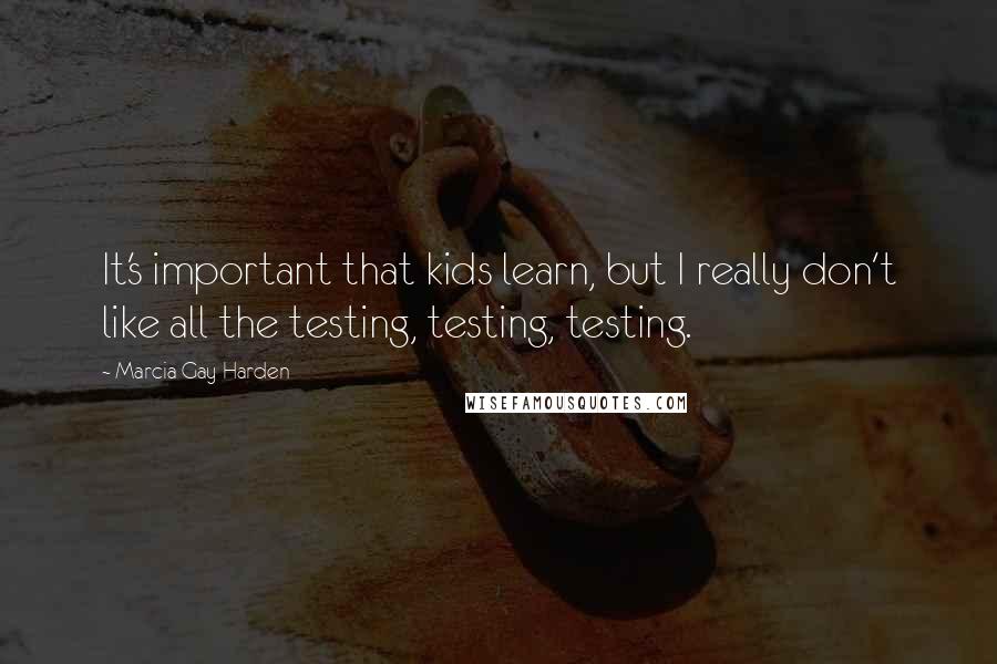 Marcia Gay Harden Quotes: It's important that kids learn, but I really don't like all the testing, testing, testing.