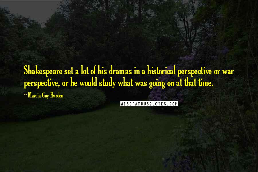 Marcia Gay Harden Quotes: Shakespeare set a lot of his dramas in a historical perspective or war perspective, or he would study what was going on at that time.