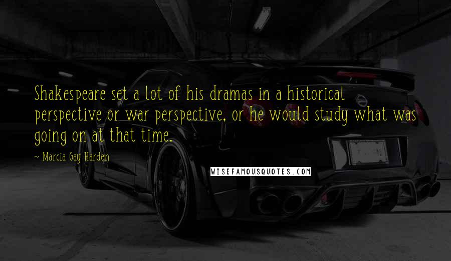 Marcia Gay Harden Quotes: Shakespeare set a lot of his dramas in a historical perspective or war perspective, or he would study what was going on at that time.