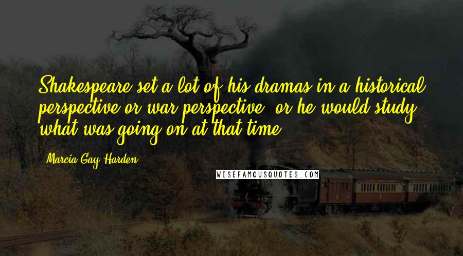 Marcia Gay Harden Quotes: Shakespeare set a lot of his dramas in a historical perspective or war perspective, or he would study what was going on at that time.