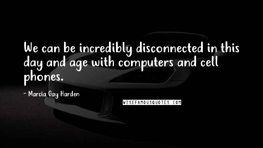 Marcia Gay Harden Quotes: We can be incredibly disconnected in this day and age with computers and cell phones.