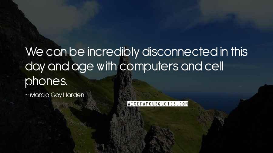 Marcia Gay Harden Quotes: We can be incredibly disconnected in this day and age with computers and cell phones.