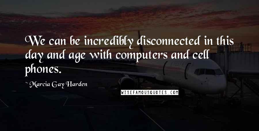 Marcia Gay Harden Quotes: We can be incredibly disconnected in this day and age with computers and cell phones.