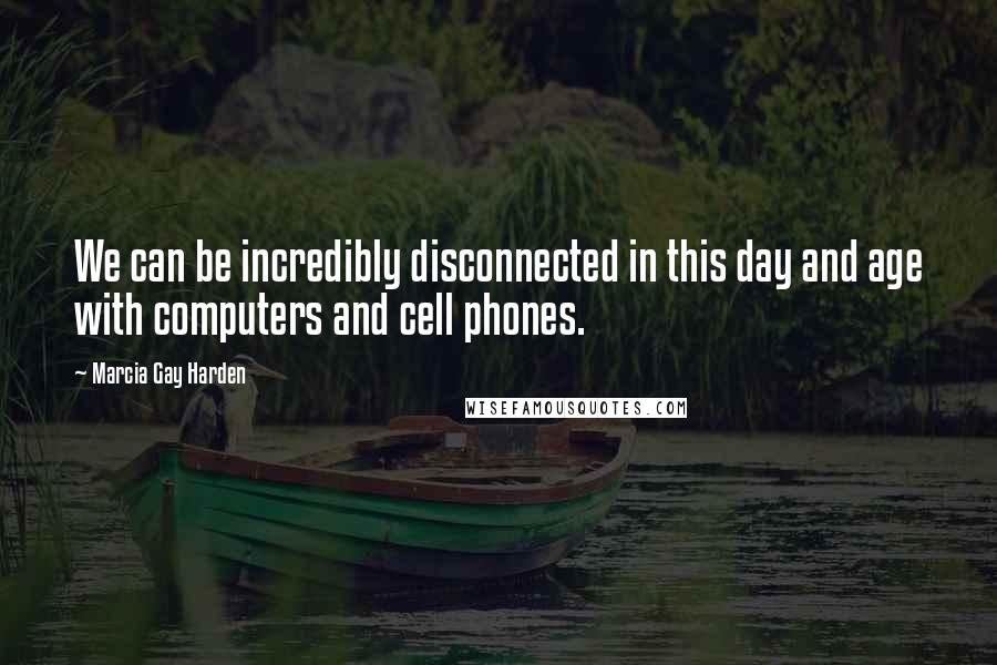 Marcia Gay Harden Quotes: We can be incredibly disconnected in this day and age with computers and cell phones.