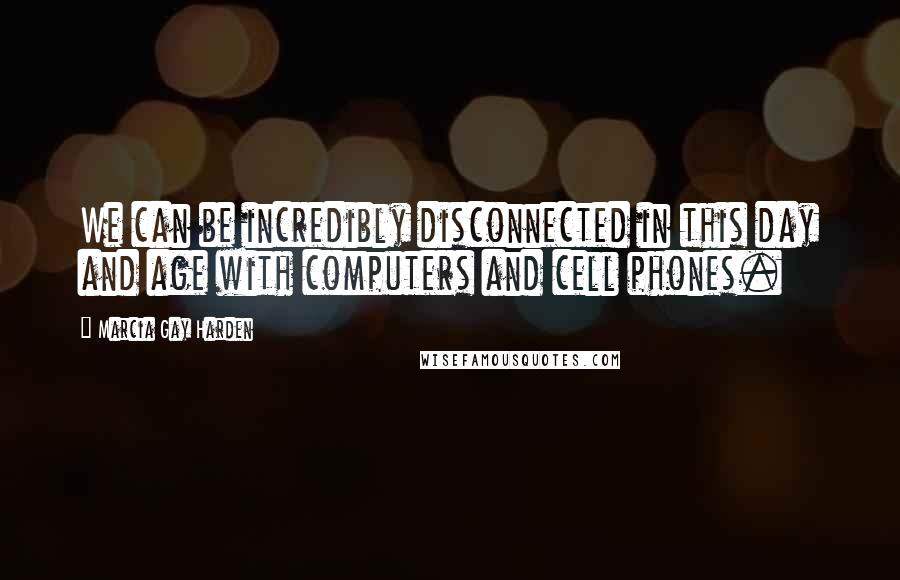 Marcia Gay Harden Quotes: We can be incredibly disconnected in this day and age with computers and cell phones.