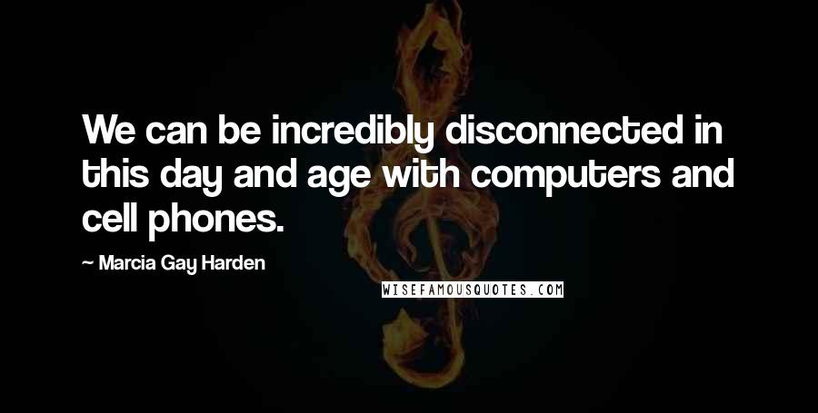 Marcia Gay Harden Quotes: We can be incredibly disconnected in this day and age with computers and cell phones.