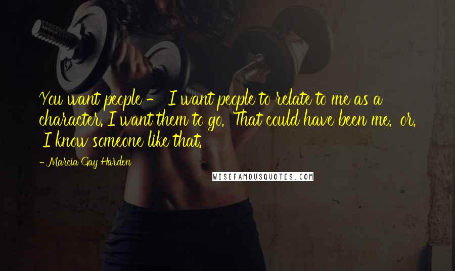 Marcia Gay Harden Quotes: You want people - I want people to relate to me as a character. I want them to go, 'That could have been me,' or, 'I know someone like that.'
