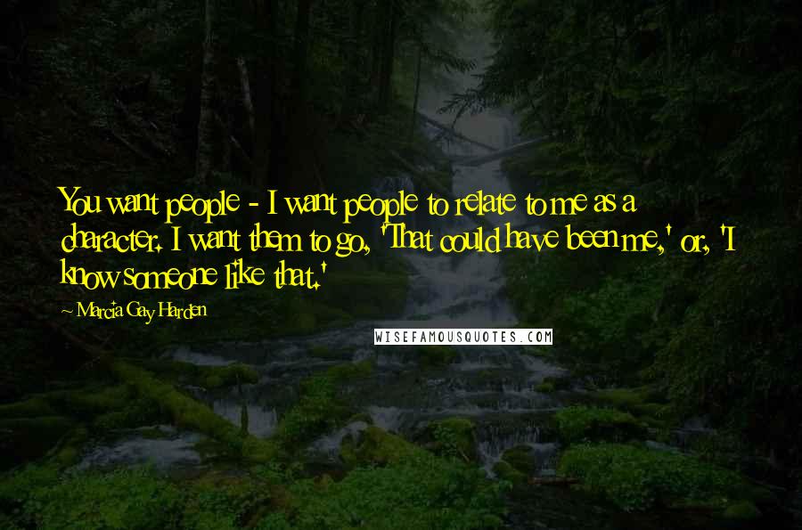 Marcia Gay Harden Quotes: You want people - I want people to relate to me as a character. I want them to go, 'That could have been me,' or, 'I know someone like that.'