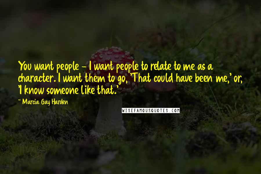 Marcia Gay Harden Quotes: You want people - I want people to relate to me as a character. I want them to go, 'That could have been me,' or, 'I know someone like that.'