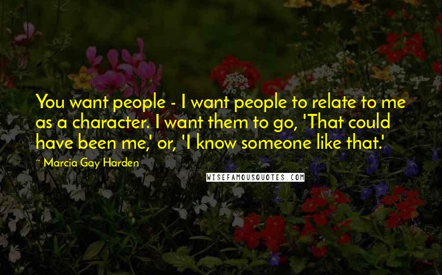 Marcia Gay Harden Quotes: You want people - I want people to relate to me as a character. I want them to go, 'That could have been me,' or, 'I know someone like that.'