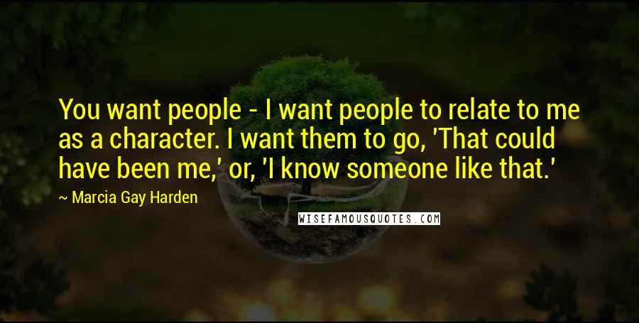 Marcia Gay Harden Quotes: You want people - I want people to relate to me as a character. I want them to go, 'That could have been me,' or, 'I know someone like that.'