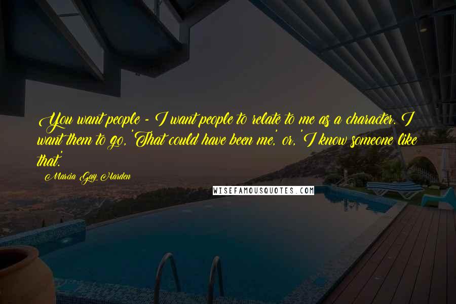 Marcia Gay Harden Quotes: You want people - I want people to relate to me as a character. I want them to go, 'That could have been me,' or, 'I know someone like that.'