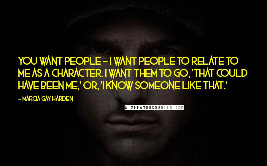 Marcia Gay Harden Quotes: You want people - I want people to relate to me as a character. I want them to go, 'That could have been me,' or, 'I know someone like that.'