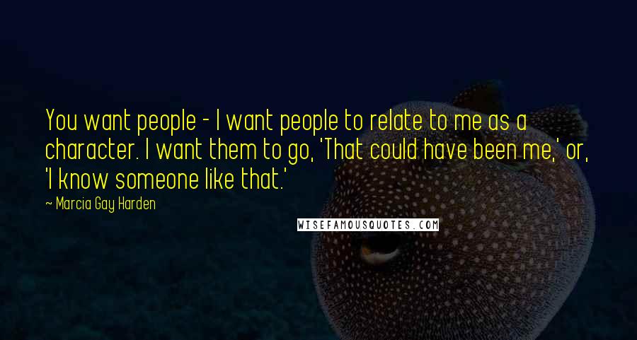 Marcia Gay Harden Quotes: You want people - I want people to relate to me as a character. I want them to go, 'That could have been me,' or, 'I know someone like that.'