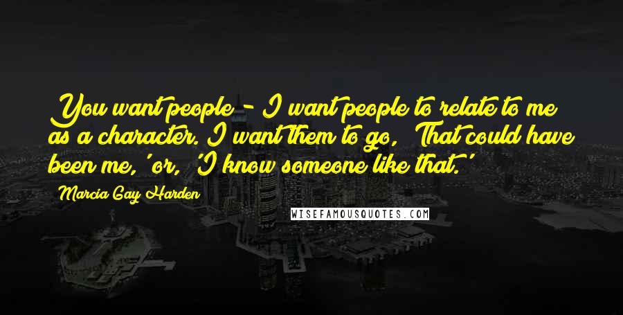 Marcia Gay Harden Quotes: You want people - I want people to relate to me as a character. I want them to go, 'That could have been me,' or, 'I know someone like that.'