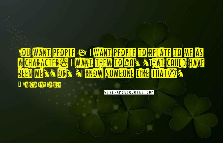Marcia Gay Harden Quotes: You want people - I want people to relate to me as a character. I want them to go, 'That could have been me,' or, 'I know someone like that.'