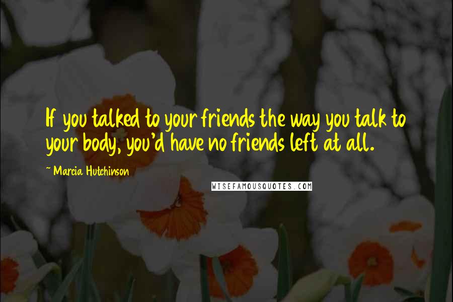 Marcia Hutchinson Quotes: If you talked to your friends the way you talk to your body, you'd have no friends left at all.