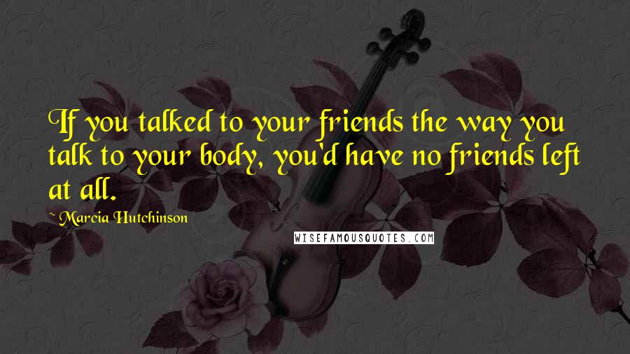 Marcia Hutchinson Quotes: If you talked to your friends the way you talk to your body, you'd have no friends left at all.